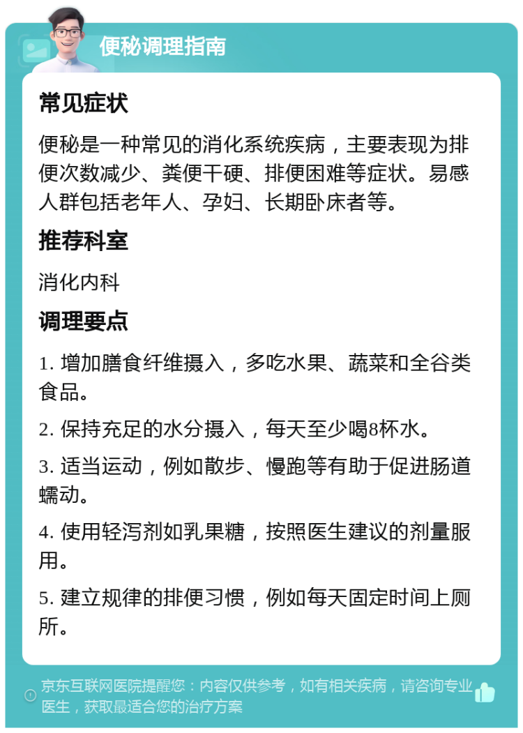 便秘调理指南 常见症状 便秘是一种常见的消化系统疾病，主要表现为排便次数减少、粪便干硬、排便困难等症状。易感人群包括老年人、孕妇、长期卧床者等。 推荐科室 消化内科 调理要点 1. 增加膳食纤维摄入，多吃水果、蔬菜和全谷类食品。 2. 保持充足的水分摄入，每天至少喝8杯水。 3. 适当运动，例如散步、慢跑等有助于促进肠道蠕动。 4. 使用轻泻剂如乳果糖，按照医生建议的剂量服用。 5. 建立规律的排便习惯，例如每天固定时间上厕所。