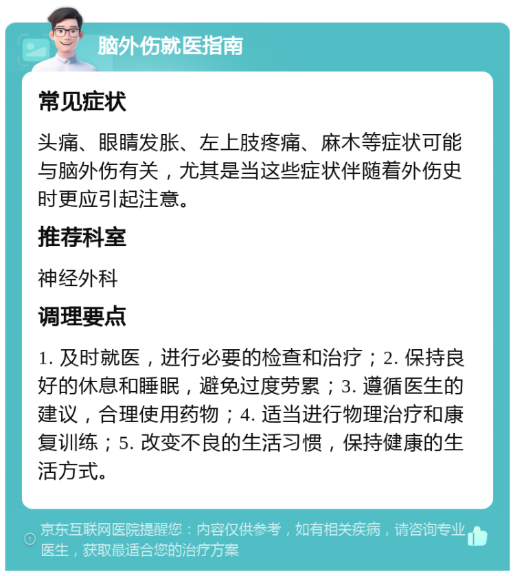 脑外伤就医指南 常见症状 头痛、眼睛发胀、左上肢疼痛、麻木等症状可能与脑外伤有关，尤其是当这些症状伴随着外伤史时更应引起注意。 推荐科室 神经外科 调理要点 1. 及时就医，进行必要的检查和治疗；2. 保持良好的休息和睡眠，避免过度劳累；3. 遵循医生的建议，合理使用药物；4. 适当进行物理治疗和康复训练；5. 改变不良的生活习惯，保持健康的生活方式。