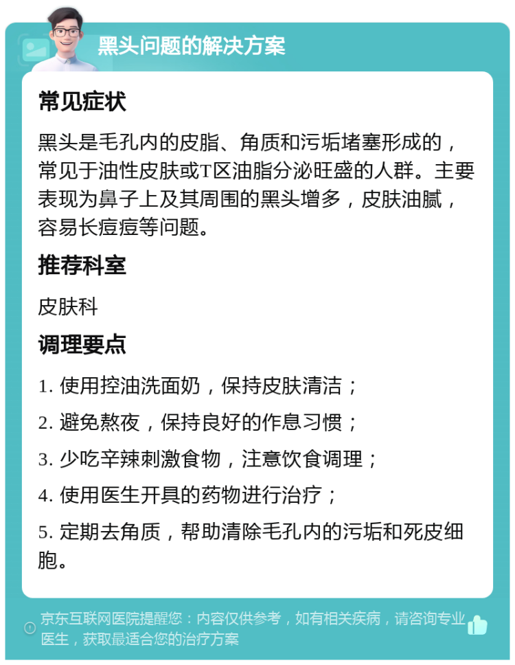 黑头问题的解决方案 常见症状 黑头是毛孔内的皮脂、角质和污垢堵塞形成的，常见于油性皮肤或T区油脂分泌旺盛的人群。主要表现为鼻子上及其周围的黑头增多，皮肤油腻，容易长痘痘等问题。 推荐科室 皮肤科 调理要点 1. 使用控油洗面奶，保持皮肤清洁； 2. 避免熬夜，保持良好的作息习惯； 3. 少吃辛辣刺激食物，注意饮食调理； 4. 使用医生开具的药物进行治疗； 5. 定期去角质，帮助清除毛孔内的污垢和死皮细胞。