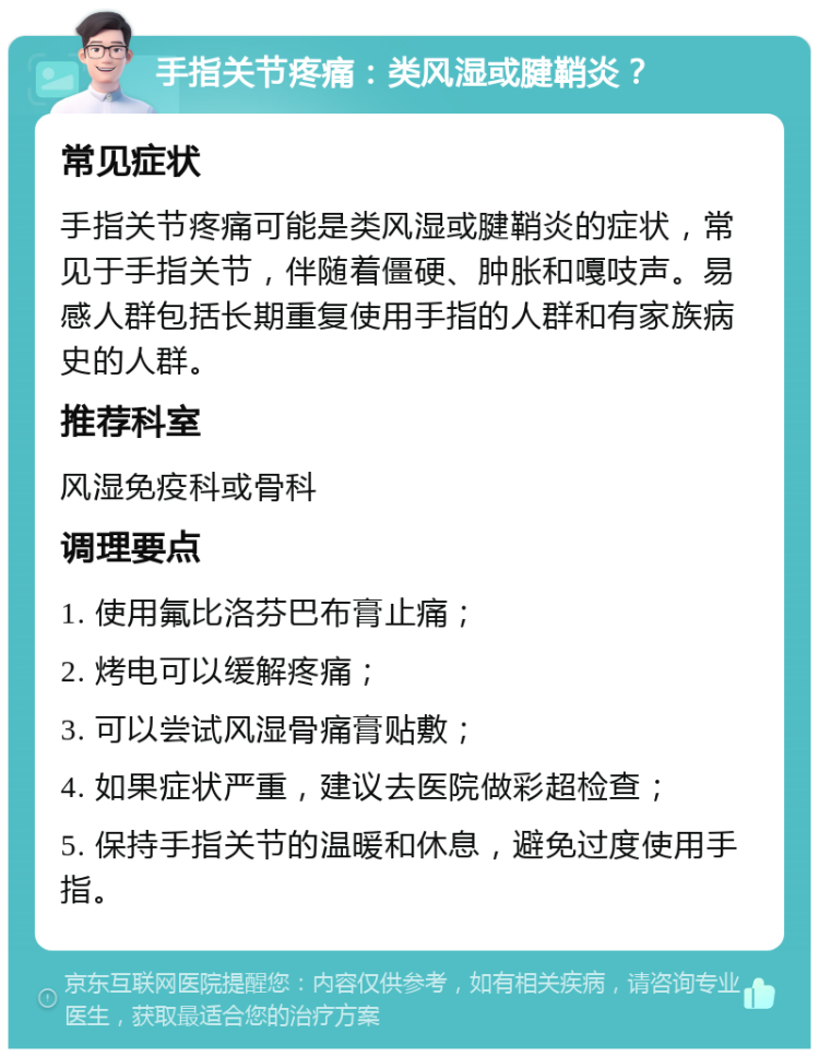 手指关节疼痛：类风湿或腱鞘炎？ 常见症状 手指关节疼痛可能是类风湿或腱鞘炎的症状，常见于手指关节，伴随着僵硬、肿胀和嘎吱声。易感人群包括长期重复使用手指的人群和有家族病史的人群。 推荐科室 风湿免疫科或骨科 调理要点 1. 使用氟比洛芬巴布膏止痛； 2. 烤电可以缓解疼痛； 3. 可以尝试风湿骨痛膏贴敷； 4. 如果症状严重，建议去医院做彩超检查； 5. 保持手指关节的温暖和休息，避免过度使用手指。