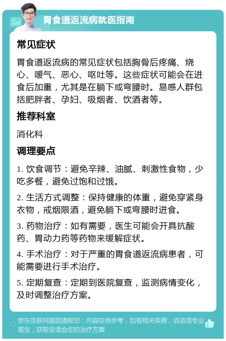 胃食道返流病就医指南 常见症状 胃食道返流病的常见症状包括胸骨后疼痛、烧心、嗳气、恶心、呕吐等。这些症状可能会在进食后加重，尤其是在躺下或弯腰时。易感人群包括肥胖者、孕妇、吸烟者、饮酒者等。 推荐科室 消化科 调理要点 1. 饮食调节：避免辛辣、油腻、刺激性食物，少吃多餐，避免过饱和过饿。 2. 生活方式调整：保持健康的体重，避免穿紧身衣物，戒烟限酒，避免躺下或弯腰时进食。 3. 药物治疗：如有需要，医生可能会开具抗酸药、胃动力药等药物来缓解症状。 4. 手术治疗：对于严重的胃食道返流病患者，可能需要进行手术治疗。 5. 定期复查：定期到医院复查，监测病情变化，及时调整治疗方案。