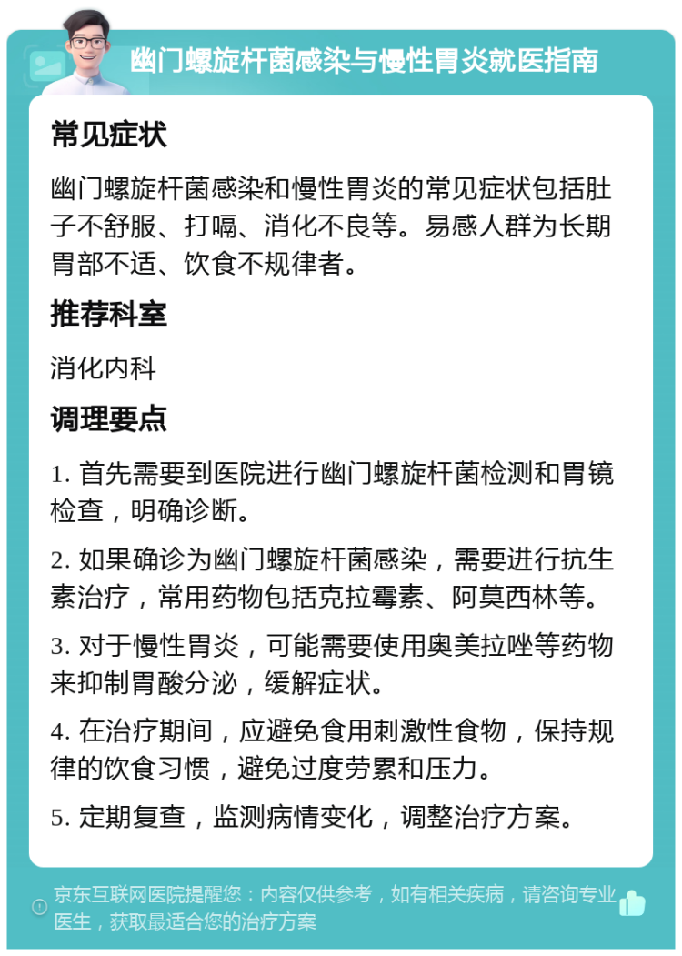 幽门螺旋杆菌感染与慢性胃炎就医指南 常见症状 幽门螺旋杆菌感染和慢性胃炎的常见症状包括肚子不舒服、打嗝、消化不良等。易感人群为长期胃部不适、饮食不规律者。 推荐科室 消化内科 调理要点 1. 首先需要到医院进行幽门螺旋杆菌检测和胃镜检查，明确诊断。 2. 如果确诊为幽门螺旋杆菌感染，需要进行抗生素治疗，常用药物包括克拉霉素、阿莫西林等。 3. 对于慢性胃炎，可能需要使用奥美拉唑等药物来抑制胃酸分泌，缓解症状。 4. 在治疗期间，应避免食用刺激性食物，保持规律的饮食习惯，避免过度劳累和压力。 5. 定期复查，监测病情变化，调整治疗方案。