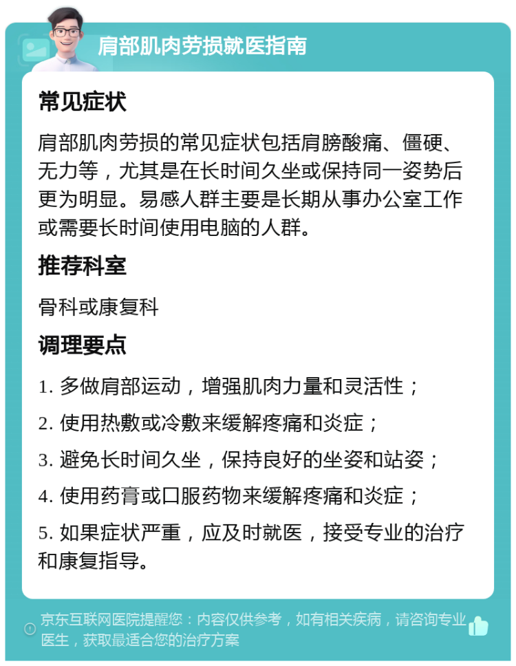 肩部肌肉劳损就医指南 常见症状 肩部肌肉劳损的常见症状包括肩膀酸痛、僵硬、无力等，尤其是在长时间久坐或保持同一姿势后更为明显。易感人群主要是长期从事办公室工作或需要长时间使用电脑的人群。 推荐科室 骨科或康复科 调理要点 1. 多做肩部运动，增强肌肉力量和灵活性； 2. 使用热敷或冷敷来缓解疼痛和炎症； 3. 避免长时间久坐，保持良好的坐姿和站姿； 4. 使用药膏或口服药物来缓解疼痛和炎症； 5. 如果症状严重，应及时就医，接受专业的治疗和康复指导。