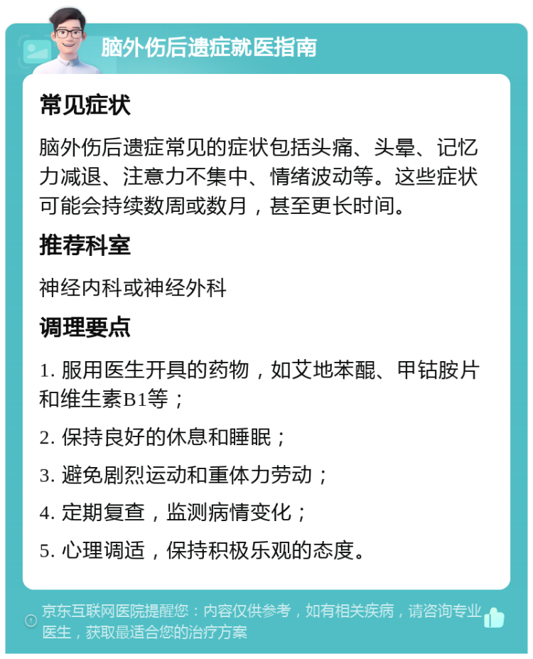 脑外伤后遗症就医指南 常见症状 脑外伤后遗症常见的症状包括头痛、头晕、记忆力减退、注意力不集中、情绪波动等。这些症状可能会持续数周或数月，甚至更长时间。 推荐科室 神经内科或神经外科 调理要点 1. 服用医生开具的药物，如艾地苯醌、甲钴胺片和维生素B1等； 2. 保持良好的休息和睡眠； 3. 避免剧烈运动和重体力劳动； 4. 定期复查，监测病情变化； 5. 心理调适，保持积极乐观的态度。