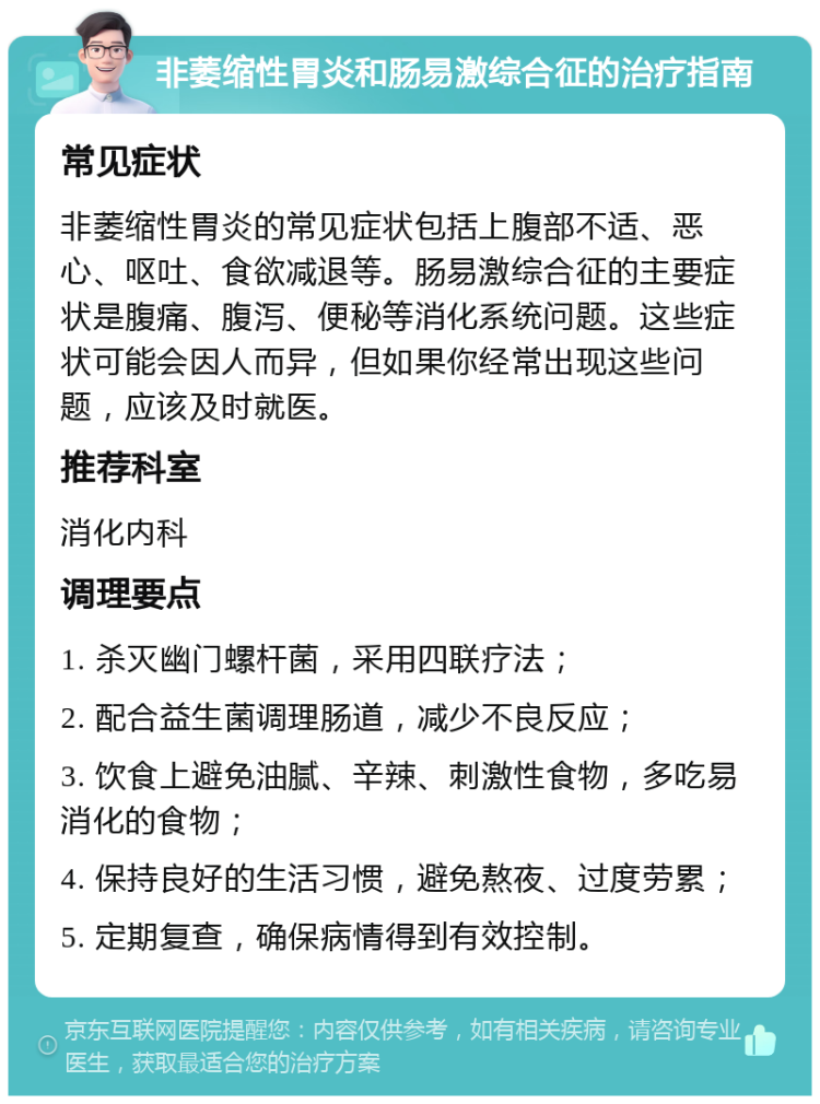 非萎缩性胃炎和肠易激综合征的治疗指南 常见症状 非萎缩性胃炎的常见症状包括上腹部不适、恶心、呕吐、食欲减退等。肠易激综合征的主要症状是腹痛、腹泻、便秘等消化系统问题。这些症状可能会因人而异，但如果你经常出现这些问题，应该及时就医。 推荐科室 消化内科 调理要点 1. 杀灭幽门螺杆菌，采用四联疗法； 2. 配合益生菌调理肠道，减少不良反应； 3. 饮食上避免油腻、辛辣、刺激性食物，多吃易消化的食物； 4. 保持良好的生活习惯，避免熬夜、过度劳累； 5. 定期复查，确保病情得到有效控制。