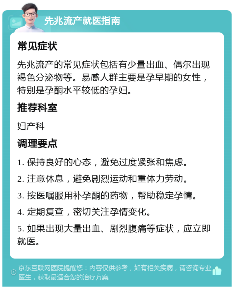 先兆流产就医指南 常见症状 先兆流产的常见症状包括有少量出血、偶尔出现褐色分泌物等。易感人群主要是孕早期的女性，特别是孕酮水平较低的孕妇。 推荐科室 妇产科 调理要点 1. 保持良好的心态，避免过度紧张和焦虑。 2. 注意休息，避免剧烈运动和重体力劳动。 3. 按医嘱服用补孕酮的药物，帮助稳定孕情。 4. 定期复查，密切关注孕情变化。 5. 如果出现大量出血、剧烈腹痛等症状，应立即就医。