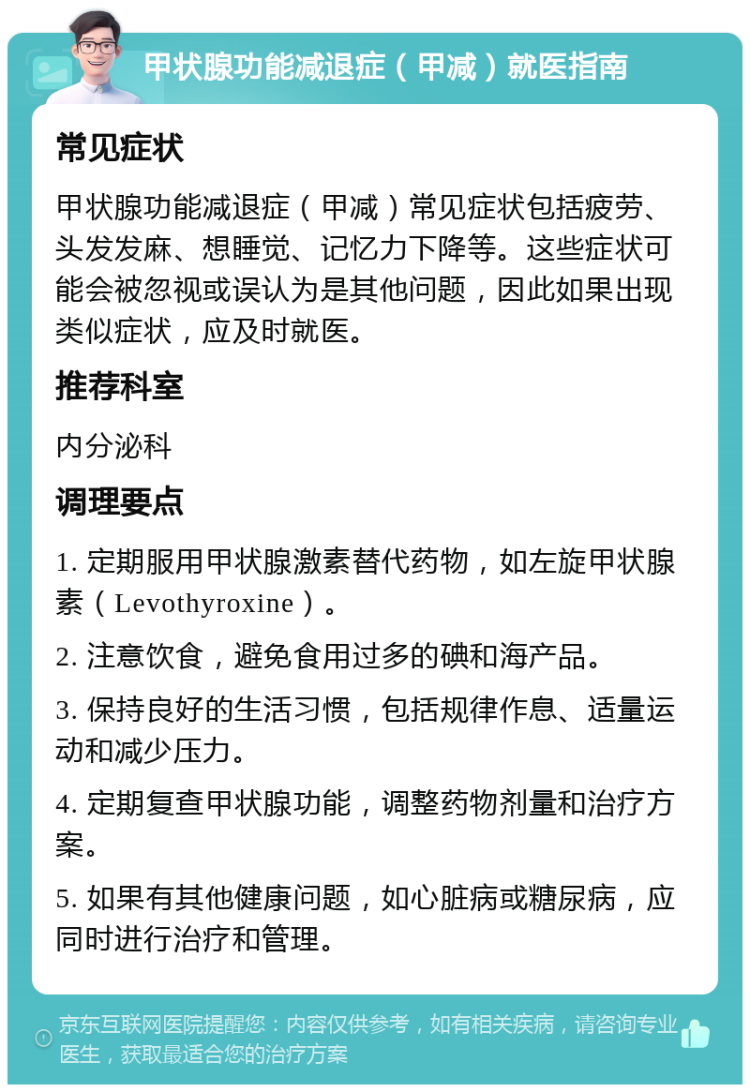 甲状腺功能减退症（甲减）就医指南 常见症状 甲状腺功能减退症（甲减）常见症状包括疲劳、头发发麻、想睡觉、记忆力下降等。这些症状可能会被忽视或误认为是其他问题，因此如果出现类似症状，应及时就医。 推荐科室 内分泌科 调理要点 1. 定期服用甲状腺激素替代药物，如左旋甲状腺素（Levothyroxine）。 2. 注意饮食，避免食用过多的碘和海产品。 3. 保持良好的生活习惯，包括规律作息、适量运动和减少压力。 4. 定期复查甲状腺功能，调整药物剂量和治疗方案。 5. 如果有其他健康问题，如心脏病或糖尿病，应同时进行治疗和管理。