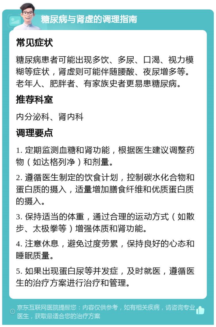 糖尿病与肾虚的调理指南 常见症状 糖尿病患者可能出现多饮、多尿、口渴、视力模糊等症状，肾虚则可能伴随腰酸、夜尿增多等。老年人、肥胖者、有家族史者更易患糖尿病。 推荐科室 内分泌科、肾内科 调理要点 1. 定期监测血糖和肾功能，根据医生建议调整药物（如达格列净）和剂量。 2. 遵循医生制定的饮食计划，控制碳水化合物和蛋白质的摄入，适量增加膳食纤维和优质蛋白质的摄入。 3. 保持适当的体重，通过合理的运动方式（如散步、太极拳等）增强体质和肾功能。 4. 注意休息，避免过度劳累，保持良好的心态和睡眠质量。 5. 如果出现蛋白尿等并发症，及时就医，遵循医生的治疗方案进行治疗和管理。