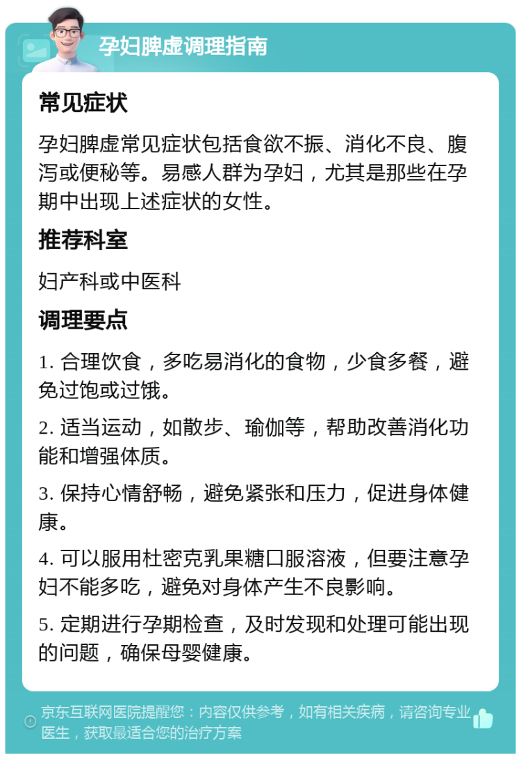 孕妇脾虚调理指南 常见症状 孕妇脾虚常见症状包括食欲不振、消化不良、腹泻或便秘等。易感人群为孕妇，尤其是那些在孕期中出现上述症状的女性。 推荐科室 妇产科或中医科 调理要点 1. 合理饮食，多吃易消化的食物，少食多餐，避免过饱或过饿。 2. 适当运动，如散步、瑜伽等，帮助改善消化功能和增强体质。 3. 保持心情舒畅，避免紧张和压力，促进身体健康。 4. 可以服用杜密克乳果糖口服溶液，但要注意孕妇不能多吃，避免对身体产生不良影响。 5. 定期进行孕期检查，及时发现和处理可能出现的问题，确保母婴健康。