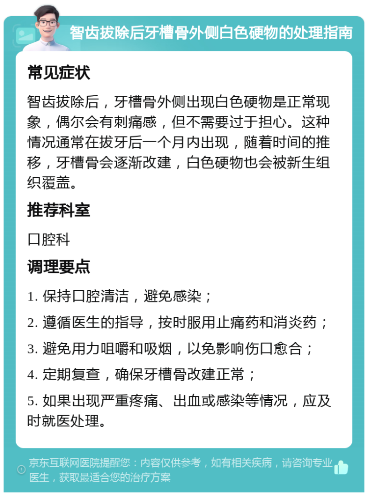 智齿拔除后牙槽骨外侧白色硬物的处理指南 常见症状 智齿拔除后，牙槽骨外侧出现白色硬物是正常现象，偶尔会有刺痛感，但不需要过于担心。这种情况通常在拔牙后一个月内出现，随着时间的推移，牙槽骨会逐渐改建，白色硬物也会被新生组织覆盖。 推荐科室 口腔科 调理要点 1. 保持口腔清洁，避免感染； 2. 遵循医生的指导，按时服用止痛药和消炎药； 3. 避免用力咀嚼和吸烟，以免影响伤口愈合； 4. 定期复查，确保牙槽骨改建正常； 5. 如果出现严重疼痛、出血或感染等情况，应及时就医处理。