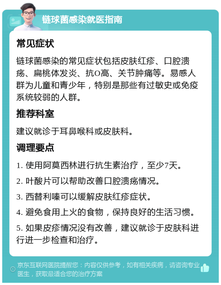 链球菌感染就医指南 常见症状 链球菌感染的常见症状包括皮肤红疹、口腔溃疡、扁桃体发炎、抗O高、关节肿痛等。易感人群为儿童和青少年，特别是那些有过敏史或免疫系统较弱的人群。 推荐科室 建议就诊于耳鼻喉科或皮肤科。 调理要点 1. 使用阿莫西林进行抗生素治疗，至少7天。 2. 叶酸片可以帮助改善口腔溃疡情况。 3. 西替利嗪可以缓解皮肤红疹症状。 4. 避免食用上火的食物，保持良好的生活习惯。 5. 如果皮疹情况没有改善，建议就诊于皮肤科进行进一步检查和治疗。