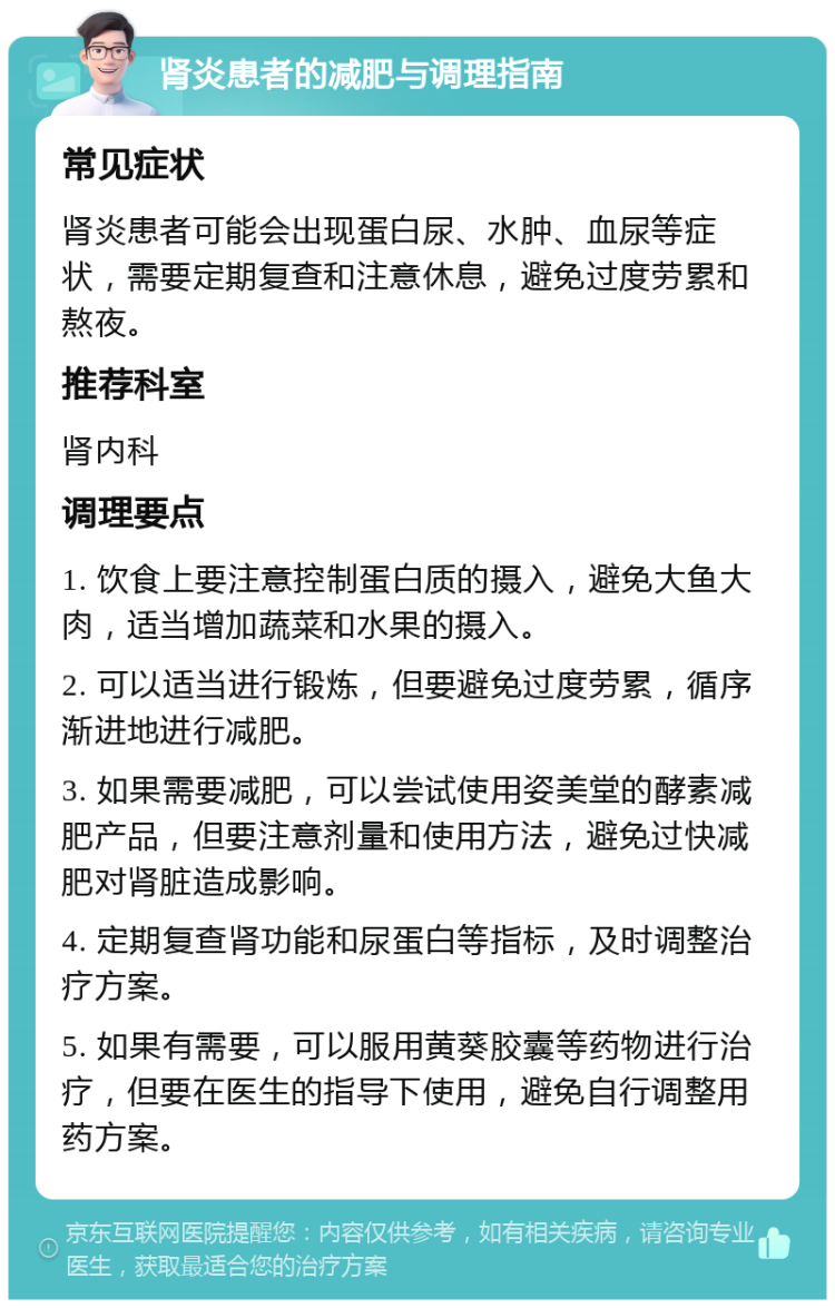 肾炎患者的减肥与调理指南 常见症状 肾炎患者可能会出现蛋白尿、水肿、血尿等症状，需要定期复查和注意休息，避免过度劳累和熬夜。 推荐科室 肾内科 调理要点 1. 饮食上要注意控制蛋白质的摄入，避免大鱼大肉，适当增加蔬菜和水果的摄入。 2. 可以适当进行锻炼，但要避免过度劳累，循序渐进地进行减肥。 3. 如果需要减肥，可以尝试使用姿美堂的酵素减肥产品，但要注意剂量和使用方法，避免过快减肥对肾脏造成影响。 4. 定期复查肾功能和尿蛋白等指标，及时调整治疗方案。 5. 如果有需要，可以服用黄葵胶囊等药物进行治疗，但要在医生的指导下使用，避免自行调整用药方案。