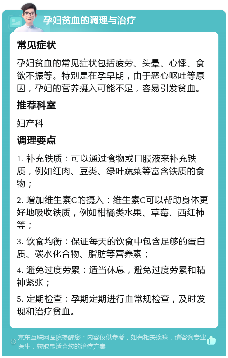 孕妇贫血的调理与治疗 常见症状 孕妇贫血的常见症状包括疲劳、头晕、心悸、食欲不振等。特别是在孕早期，由于恶心呕吐等原因，孕妇的营养摄入可能不足，容易引发贫血。 推荐科室 妇产科 调理要点 1. 补充铁质：可以通过食物或口服液来补充铁质，例如红肉、豆类、绿叶蔬菜等富含铁质的食物； 2. 增加维生素C的摄入：维生素C可以帮助身体更好地吸收铁质，例如柑橘类水果、草莓、西红柿等； 3. 饮食均衡：保证每天的饮食中包含足够的蛋白质、碳水化合物、脂肪等营养素； 4. 避免过度劳累：适当休息，避免过度劳累和精神紧张； 5. 定期检查：孕期定期进行血常规检查，及时发现和治疗贫血。