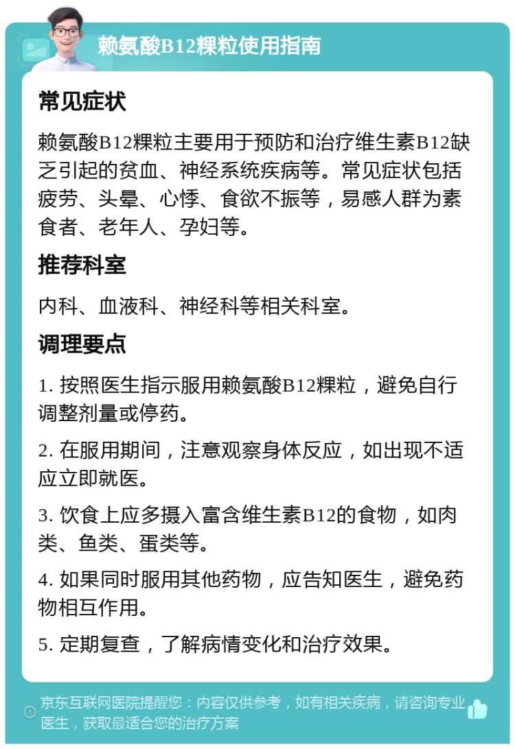 赖氨酸B12粿粒使用指南 常见症状 赖氨酸B12粿粒主要用于预防和治疗维生素B12缺乏引起的贫血、神经系统疾病等。常见症状包括疲劳、头晕、心悸、食欲不振等，易感人群为素食者、老年人、孕妇等。 推荐科室 内科、血液科、神经科等相关科室。 调理要点 1. 按照医生指示服用赖氨酸B12粿粒，避免自行调整剂量或停药。 2. 在服用期间，注意观察身体反应，如出现不适应立即就医。 3. 饮食上应多摄入富含维生素B12的食物，如肉类、鱼类、蛋类等。 4. 如果同时服用其他药物，应告知医生，避免药物相互作用。 5. 定期复查，了解病情变化和治疗效果。