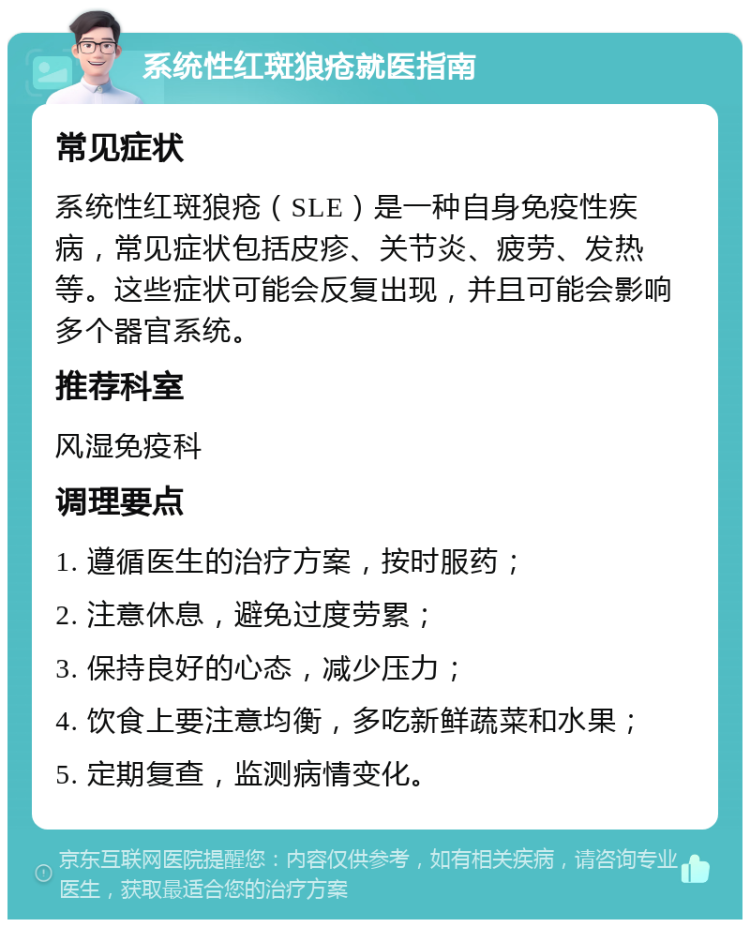 系统性红斑狼疮就医指南 常见症状 系统性红斑狼疮（SLE）是一种自身免疫性疾病，常见症状包括皮疹、关节炎、疲劳、发热等。这些症状可能会反复出现，并且可能会影响多个器官系统。 推荐科室 风湿免疫科 调理要点 1. 遵循医生的治疗方案，按时服药； 2. 注意休息，避免过度劳累； 3. 保持良好的心态，减少压力； 4. 饮食上要注意均衡，多吃新鲜蔬菜和水果； 5. 定期复查，监测病情变化。