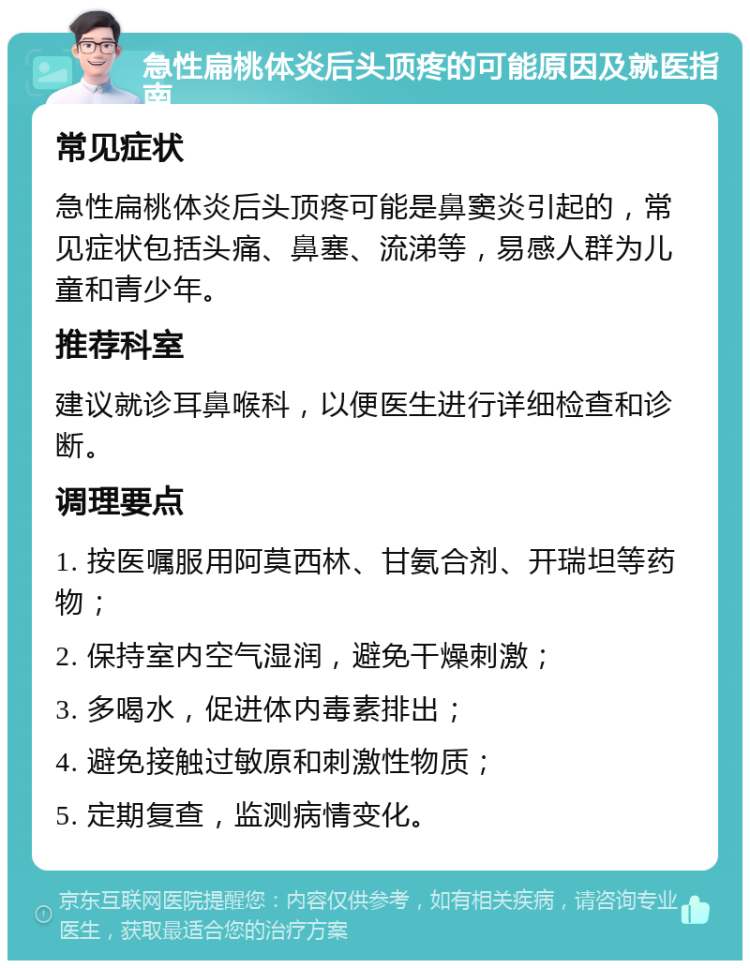 急性扁桃体炎后头顶疼的可能原因及就医指南 常见症状 急性扁桃体炎后头顶疼可能是鼻窦炎引起的，常见症状包括头痛、鼻塞、流涕等，易感人群为儿童和青少年。 推荐科室 建议就诊耳鼻喉科，以便医生进行详细检查和诊断。 调理要点 1. 按医嘱服用阿莫西林、甘氨合剂、开瑞坦等药物； 2. 保持室内空气湿润，避免干燥刺激； 3. 多喝水，促进体内毒素排出； 4. 避免接触过敏原和刺激性物质； 5. 定期复查，监测病情变化。