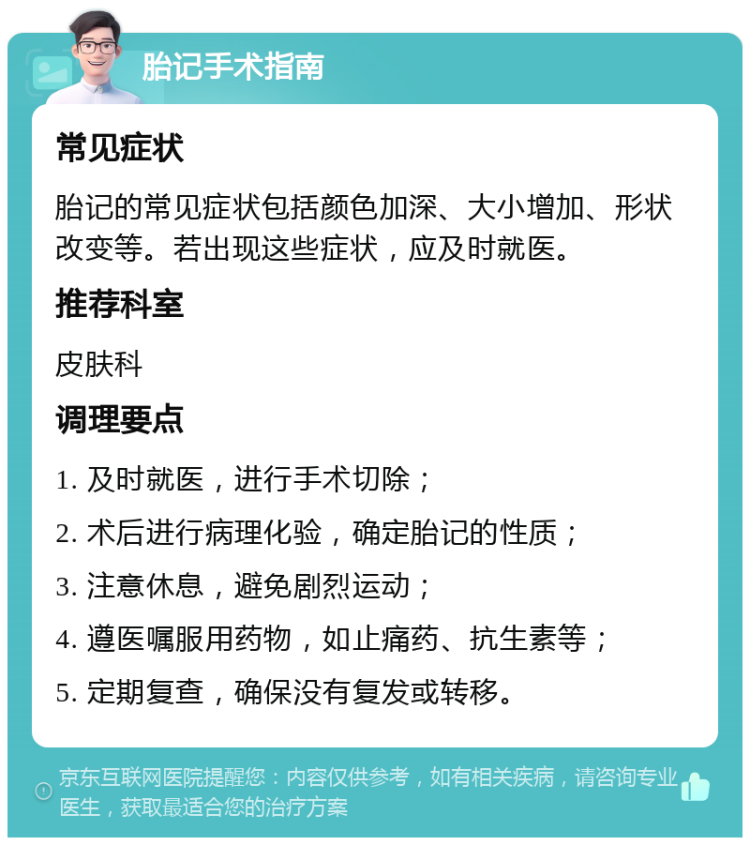 胎记手术指南 常见症状 胎记的常见症状包括颜色加深、大小增加、形状改变等。若出现这些症状，应及时就医。 推荐科室 皮肤科 调理要点 1. 及时就医，进行手术切除； 2. 术后进行病理化验，确定胎记的性质； 3. 注意休息，避免剧烈运动； 4. 遵医嘱服用药物，如止痛药、抗生素等； 5. 定期复查，确保没有复发或转移。