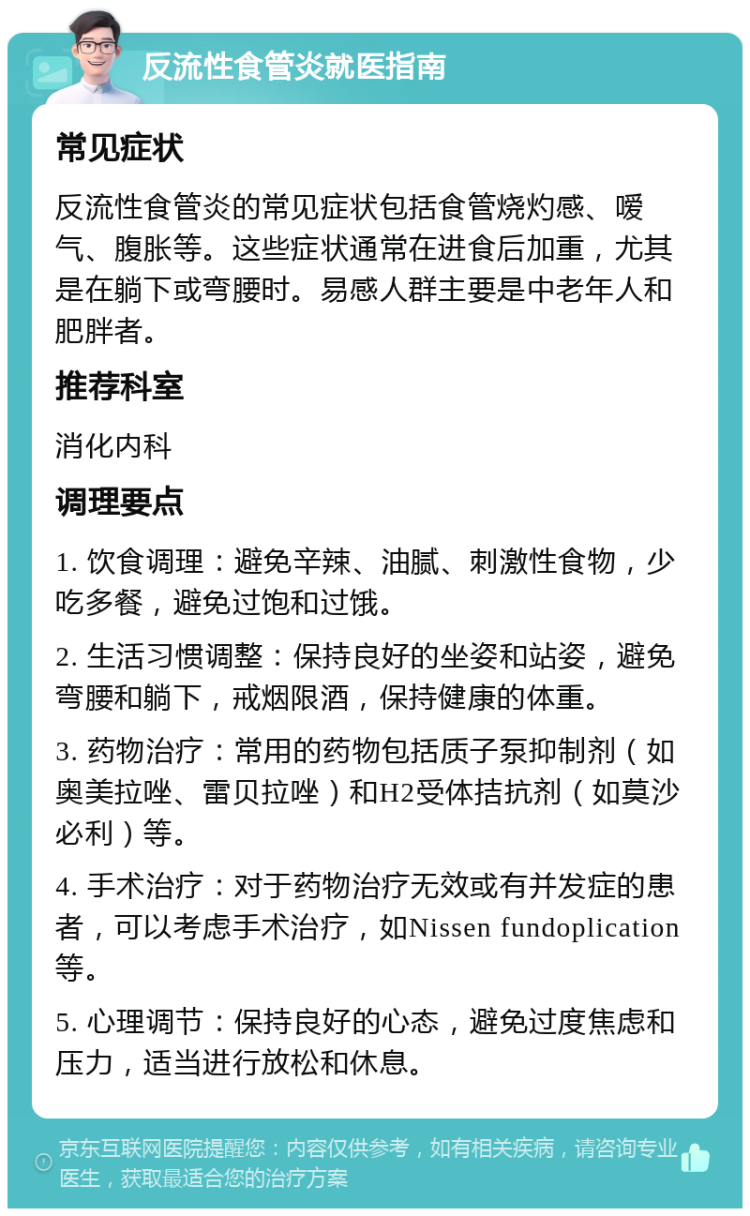 反流性食管炎就医指南 常见症状 反流性食管炎的常见症状包括食管烧灼感、嗳气、腹胀等。这些症状通常在进食后加重，尤其是在躺下或弯腰时。易感人群主要是中老年人和肥胖者。 推荐科室 消化内科 调理要点 1. 饮食调理：避免辛辣、油腻、刺激性食物，少吃多餐，避免过饱和过饿。 2. 生活习惯调整：保持良好的坐姿和站姿，避免弯腰和躺下，戒烟限酒，保持健康的体重。 3. 药物治疗：常用的药物包括质子泵抑制剂（如奥美拉唑、雷贝拉唑）和H2受体拮抗剂（如莫沙必利）等。 4. 手术治疗：对于药物治疗无效或有并发症的患者，可以考虑手术治疗，如Nissen fundoplication等。 5. 心理调节：保持良好的心态，避免过度焦虑和压力，适当进行放松和休息。