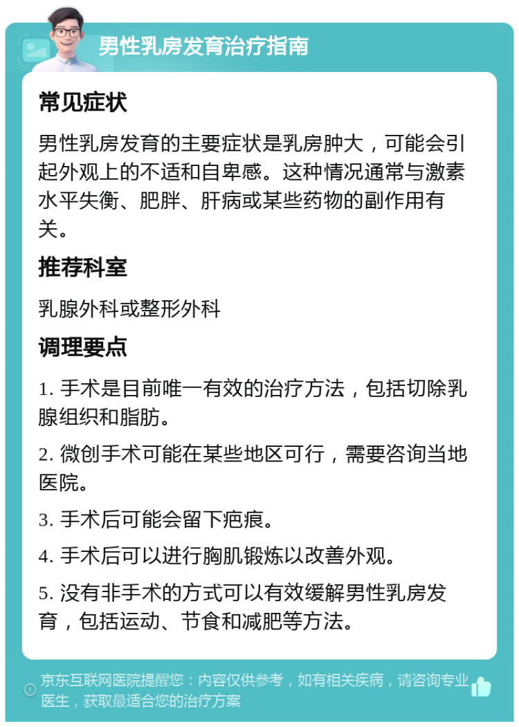 男性乳房发育治疗指南 常见症状 男性乳房发育的主要症状是乳房肿大，可能会引起外观上的不适和自卑感。这种情况通常与激素水平失衡、肥胖、肝病或某些药物的副作用有关。 推荐科室 乳腺外科或整形外科 调理要点 1. 手术是目前唯一有效的治疗方法，包括切除乳腺组织和脂肪。 2. 微创手术可能在某些地区可行，需要咨询当地医院。 3. 手术后可能会留下疤痕。 4. 手术后可以进行胸肌锻炼以改善外观。 5. 没有非手术的方式可以有效缓解男性乳房发育，包括运动、节食和减肥等方法。