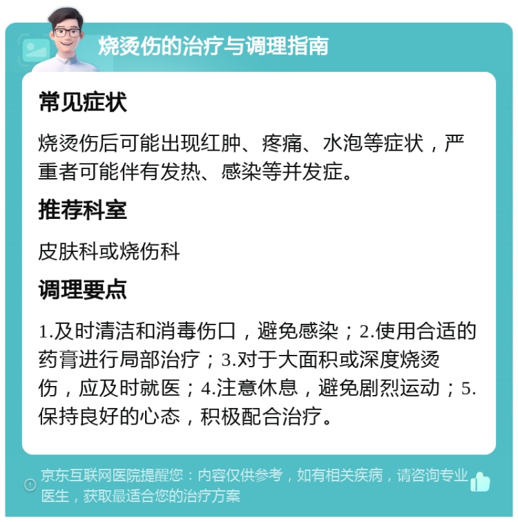 烧烫伤的治疗与调理指南 常见症状 烧烫伤后可能出现红肿、疼痛、水泡等症状，严重者可能伴有发热、感染等并发症。 推荐科室 皮肤科或烧伤科 调理要点 1.及时清洁和消毒伤口，避免感染；2.使用合适的药膏进行局部治疗；3.对于大面积或深度烧烫伤，应及时就医；4.注意休息，避免剧烈运动；5.保持良好的心态，积极配合治疗。