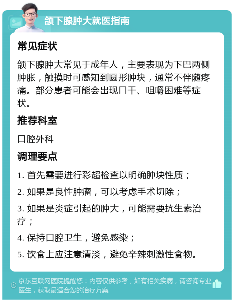 颌下腺肿大就医指南 常见症状 颌下腺肿大常见于成年人，主要表现为下巴两侧肿胀，触摸时可感知到圆形肿块，通常不伴随疼痛。部分患者可能会出现口干、咀嚼困难等症状。 推荐科室 口腔外科 调理要点 1. 首先需要进行彩超检查以明确肿块性质； 2. 如果是良性肿瘤，可以考虑手术切除； 3. 如果是炎症引起的肿大，可能需要抗生素治疗； 4. 保持口腔卫生，避免感染； 5. 饮食上应注意清淡，避免辛辣刺激性食物。