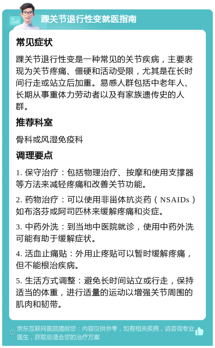 踝关节退行性变就医指南 常见症状 踝关节退行性变是一种常见的关节疾病，主要表现为关节疼痛、僵硬和活动受限，尤其是在长时间行走或站立后加重。易感人群包括中老年人、长期从事重体力劳动者以及有家族遗传史的人群。 推荐科室 骨科或风湿免疫科 调理要点 1. 保守治疗：包括物理治疗、按摩和使用支撑器等方法来减轻疼痛和改善关节功能。 2. 药物治疗：可以使用非甾体抗炎药（NSAIDs）如布洛芬或阿司匹林来缓解疼痛和炎症。 3. 中药外洗：到当地中医院就诊，使用中药外洗可能有助于缓解症状。 4. 活血止痛贴：外用止疼贴可以暂时缓解疼痛，但不能根治疾病。 5. 生活方式调整：避免长时间站立或行走，保持适当的体重，进行适量的运动以增强关节周围的肌肉和韧带。