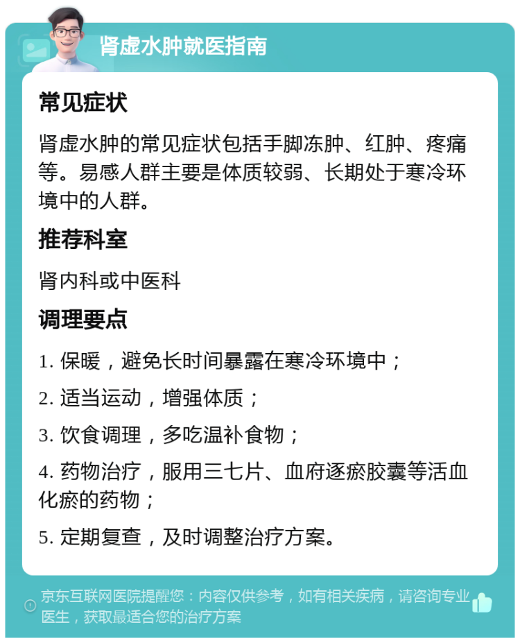 肾虚水肿就医指南 常见症状 肾虚水肿的常见症状包括手脚冻肿、红肿、疼痛等。易感人群主要是体质较弱、长期处于寒冷环境中的人群。 推荐科室 肾内科或中医科 调理要点 1. 保暖，避免长时间暴露在寒冷环境中； 2. 适当运动，增强体质； 3. 饮食调理，多吃温补食物； 4. 药物治疗，服用三七片、血府逐瘀胶囊等活血化瘀的药物； 5. 定期复查，及时调整治疗方案。