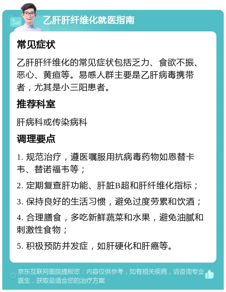 乙肝肝纤维化就医指南 常见症状 乙肝肝纤维化的常见症状包括乏力、食欲不振、恶心、黄疸等。易感人群主要是乙肝病毒携带者，尤其是小三阳患者。 推荐科室 肝病科或传染病科 调理要点 1. 规范治疗，遵医嘱服用抗病毒药物如恩替卡韦、替诺福韦等； 2. 定期复查肝功能、肝脏B超和肝纤维化指标； 3. 保持良好的生活习惯，避免过度劳累和饮酒； 4. 合理膳食，多吃新鲜蔬菜和水果，避免油腻和刺激性食物； 5. 积极预防并发症，如肝硬化和肝癌等。