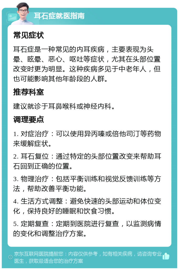 耳石症就医指南 常见症状 耳石症是一种常见的内耳疾病，主要表现为头晕、眩晕、恶心、呕吐等症状，尤其在头部位置改变时更为明显。这种疾病多见于中老年人，但也可能影响其他年龄段的人群。 推荐科室 建议就诊于耳鼻喉科或神经内科。 调理要点 1. 对症治疗：可以使用异丙嗪或倍他司汀等药物来缓解症状。 2. 耳石复位：通过特定的头部位置改变来帮助耳石回到正确的位置。 3. 物理治疗：包括平衡训练和视觉反馈训练等方法，帮助改善平衡功能。 4. 生活方式调整：避免快速的头部运动和体位变化，保持良好的睡眠和饮食习惯。 5. 定期复查：定期到医院进行复查，以监测病情的变化和调整治疗方案。