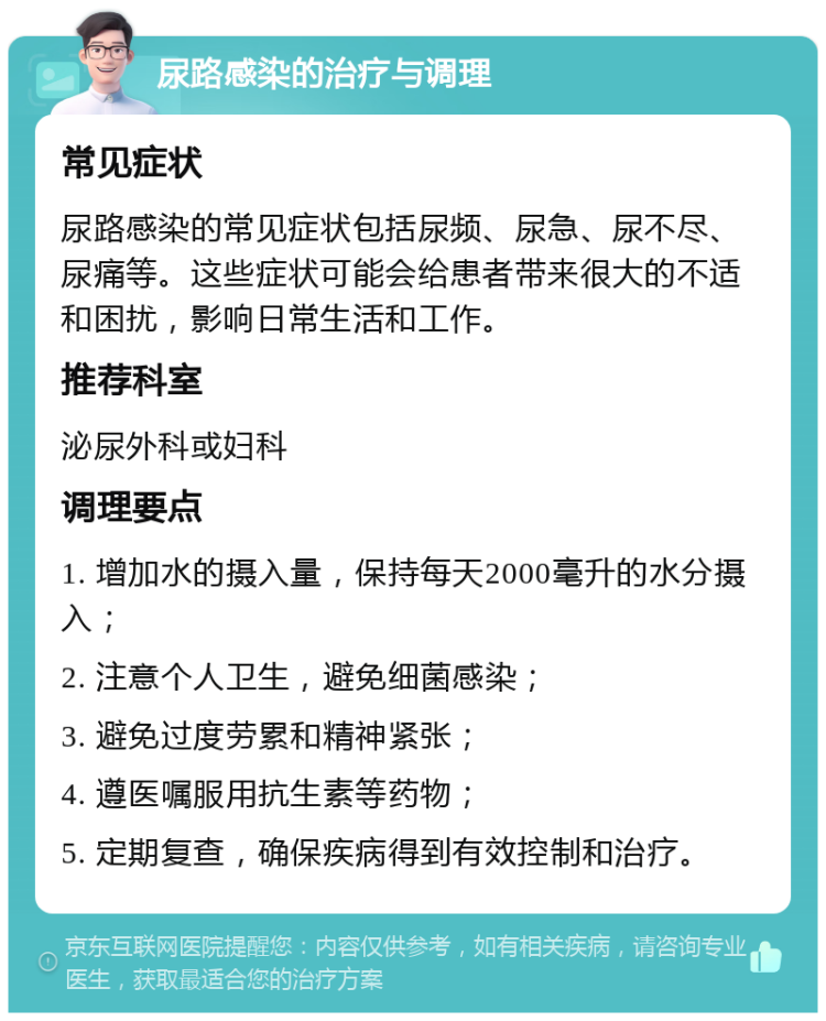 尿路感染的治疗与调理 常见症状 尿路感染的常见症状包括尿频、尿急、尿不尽、尿痛等。这些症状可能会给患者带来很大的不适和困扰，影响日常生活和工作。 推荐科室 泌尿外科或妇科 调理要点 1. 增加水的摄入量，保持每天2000毫升的水分摄入； 2. 注意个人卫生，避免细菌感染； 3. 避免过度劳累和精神紧张； 4. 遵医嘱服用抗生素等药物； 5. 定期复查，确保疾病得到有效控制和治疗。