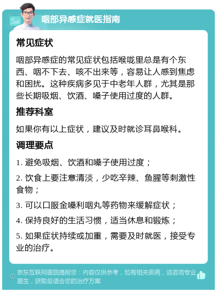 咽部异感症就医指南 常见症状 咽部异感症的常见症状包括喉咙里总是有个东西、咽不下去、咳不出来等，容易让人感到焦虑和困扰。这种疾病多见于中老年人群，尤其是那些长期吸烟、饮酒、嗓子使用过度的人群。 推荐科室 如果你有以上症状，建议及时就诊耳鼻喉科。 调理要点 1. 避免吸烟、饮酒和嗓子使用过度； 2. 饮食上要注意清淡，少吃辛辣、鱼腥等刺激性食物； 3. 可以口服金嗓利咽丸等药物来缓解症状； 4. 保持良好的生活习惯，适当休息和锻炼； 5. 如果症状持续或加重，需要及时就医，接受专业的治疗。