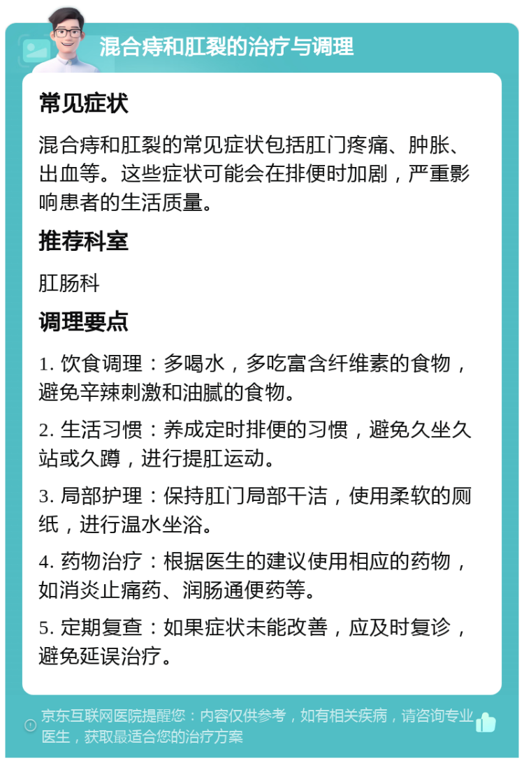 混合痔和肛裂的治疗与调理 常见症状 混合痔和肛裂的常见症状包括肛门疼痛、肿胀、出血等。这些症状可能会在排便时加剧，严重影响患者的生活质量。 推荐科室 肛肠科 调理要点 1. 饮食调理：多喝水，多吃富含纤维素的食物，避免辛辣刺激和油腻的食物。 2. 生活习惯：养成定时排便的习惯，避免久坐久站或久蹲，进行提肛运动。 3. 局部护理：保持肛门局部干洁，使用柔软的厕纸，进行温水坐浴。 4. 药物治疗：根据医生的建议使用相应的药物，如消炎止痛药、润肠通便药等。 5. 定期复查：如果症状未能改善，应及时复诊，避免延误治疗。