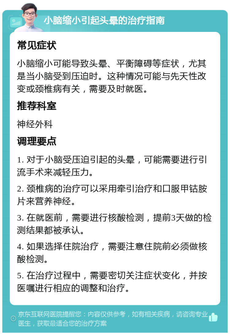 小脑缩小引起头晕的治疗指南 常见症状 小脑缩小可能导致头晕、平衡障碍等症状，尤其是当小脑受到压迫时。这种情况可能与先天性改变或颈椎病有关，需要及时就医。 推荐科室 神经外科 调理要点 1. 对于小脑受压迫引起的头晕，可能需要进行引流手术来减轻压力。 2. 颈椎病的治疗可以采用牵引治疗和口服甲钴胺片来营养神经。 3. 在就医前，需要进行核酸检测，提前3天做的检测结果都被承认。 4. 如果选择住院治疗，需要注意住院前必须做核酸检测。 5. 在治疗过程中，需要密切关注症状变化，并按医嘱进行相应的调整和治疗。