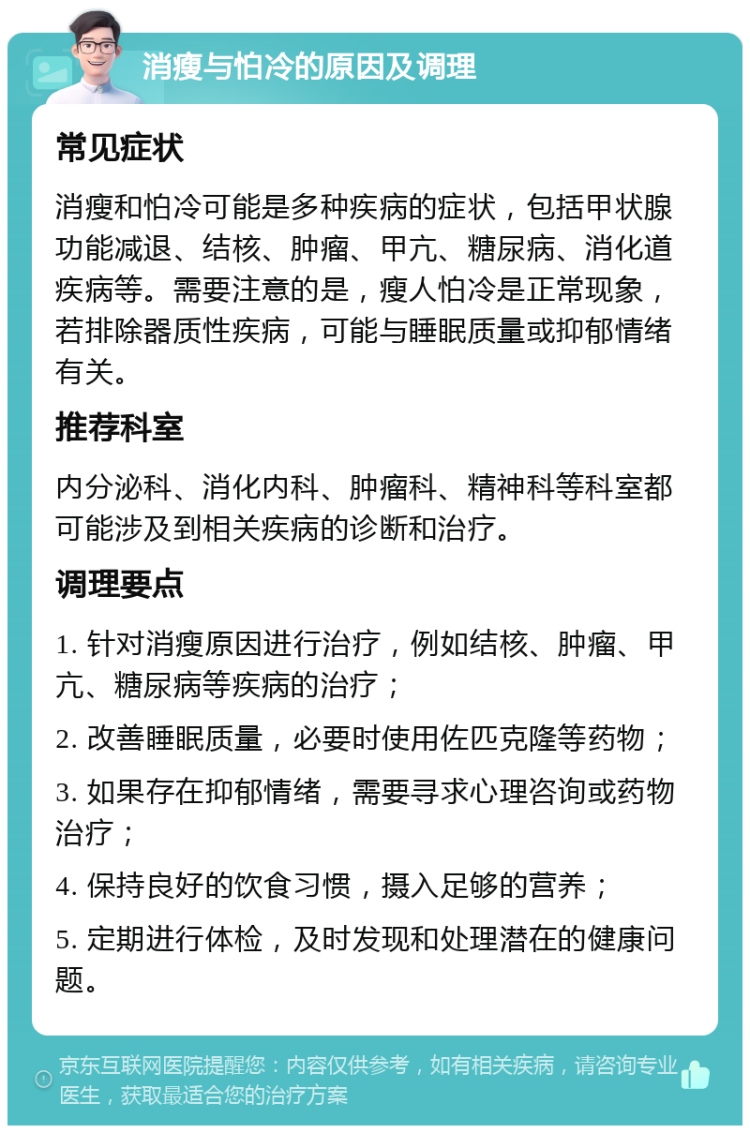 消瘦与怕冷的原因及调理 常见症状 消瘦和怕冷可能是多种疾病的症状，包括甲状腺功能减退、结核、肿瘤、甲亢、糖尿病、消化道疾病等。需要注意的是，瘦人怕冷是正常现象，若排除器质性疾病，可能与睡眠质量或抑郁情绪有关。 推荐科室 内分泌科、消化内科、肿瘤科、精神科等科室都可能涉及到相关疾病的诊断和治疗。 调理要点 1. 针对消瘦原因进行治疗，例如结核、肿瘤、甲亢、糖尿病等疾病的治疗； 2. 改善睡眠质量，必要时使用佐匹克隆等药物； 3. 如果存在抑郁情绪，需要寻求心理咨询或药物治疗； 4. 保持良好的饮食习惯，摄入足够的营养； 5. 定期进行体检，及时发现和处理潜在的健康问题。