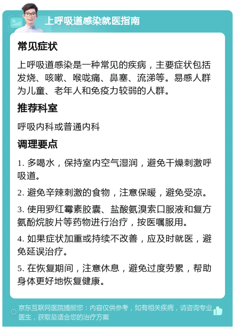 上呼吸道感染就医指南 常见症状 上呼吸道感染是一种常见的疾病，主要症状包括发烧、咳嗽、喉咙痛、鼻塞、流涕等。易感人群为儿童、老年人和免疫力较弱的人群。 推荐科室 呼吸内科或普通内科 调理要点 1. 多喝水，保持室内空气湿润，避免干燥刺激呼吸道。 2. 避免辛辣刺激的食物，注意保暖，避免受凉。 3. 使用罗红霉素胶囊、盐酸氨溴索口服液和复方氨酚烷胺片等药物进行治疗，按医嘱服用。 4. 如果症状加重或持续不改善，应及时就医，避免延误治疗。 5. 在恢复期间，注意休息，避免过度劳累，帮助身体更好地恢复健康。