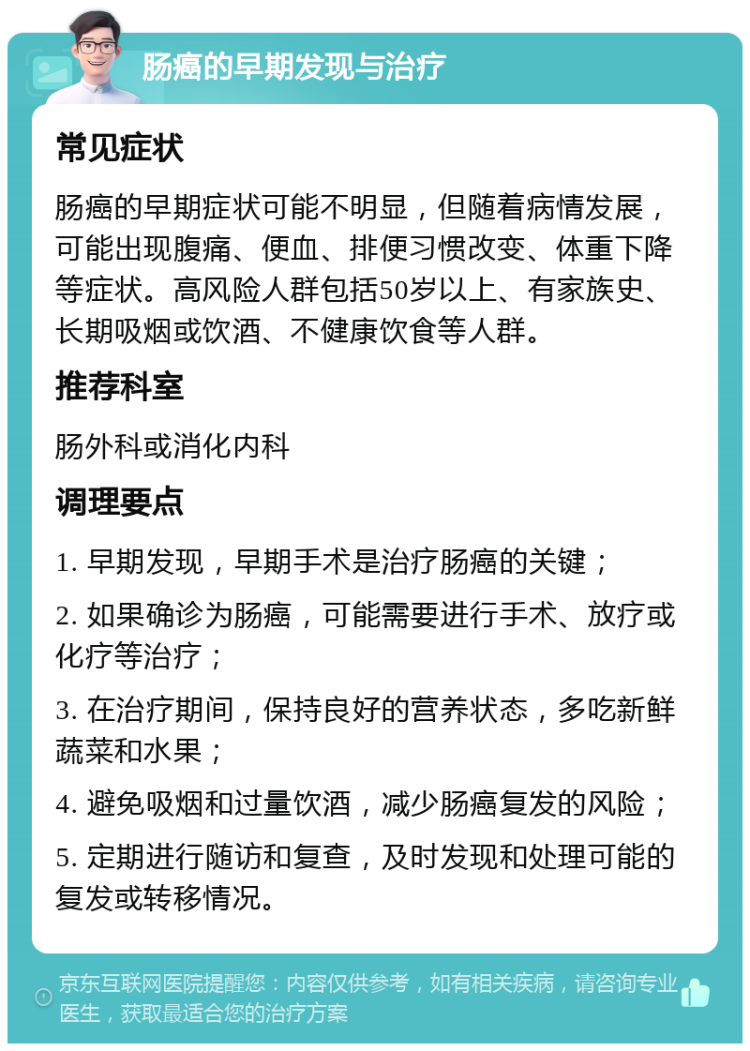 肠癌的早期发现与治疗 常见症状 肠癌的早期症状可能不明显，但随着病情发展，可能出现腹痛、便血、排便习惯改变、体重下降等症状。高风险人群包括50岁以上、有家族史、长期吸烟或饮酒、不健康饮食等人群。 推荐科室 肠外科或消化内科 调理要点 1. 早期发现，早期手术是治疗肠癌的关键； 2. 如果确诊为肠癌，可能需要进行手术、放疗或化疗等治疗； 3. 在治疗期间，保持良好的营养状态，多吃新鲜蔬菜和水果； 4. 避免吸烟和过量饮酒，减少肠癌复发的风险； 5. 定期进行随访和复查，及时发现和处理可能的复发或转移情况。