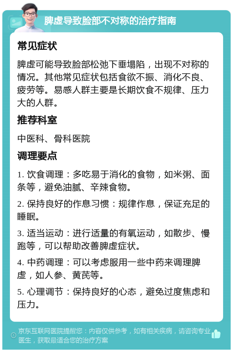 脾虚导致脸部不对称的治疗指南 常见症状 脾虚可能导致脸部松弛下垂塌陷，出现不对称的情况。其他常见症状包括食欲不振、消化不良、疲劳等。易感人群主要是长期饮食不规律、压力大的人群。 推荐科室 中医科、骨科医院 调理要点 1. 饮食调理：多吃易于消化的食物，如米粥、面条等，避免油腻、辛辣食物。 2. 保持良好的作息习惯：规律作息，保证充足的睡眠。 3. 适当运动：进行适量的有氧运动，如散步、慢跑等，可以帮助改善脾虚症状。 4. 中药调理：可以考虑服用一些中药来调理脾虚，如人参、黄芪等。 5. 心理调节：保持良好的心态，避免过度焦虑和压力。