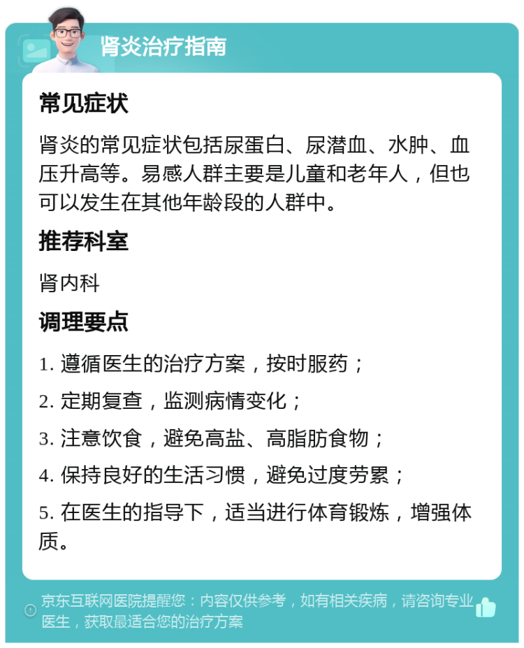 肾炎治疗指南 常见症状 肾炎的常见症状包括尿蛋白、尿潜血、水肿、血压升高等。易感人群主要是儿童和老年人，但也可以发生在其他年龄段的人群中。 推荐科室 肾内科 调理要点 1. 遵循医生的治疗方案，按时服药； 2. 定期复查，监测病情变化； 3. 注意饮食，避免高盐、高脂肪食物； 4. 保持良好的生活习惯，避免过度劳累； 5. 在医生的指导下，适当进行体育锻炼，增强体质。