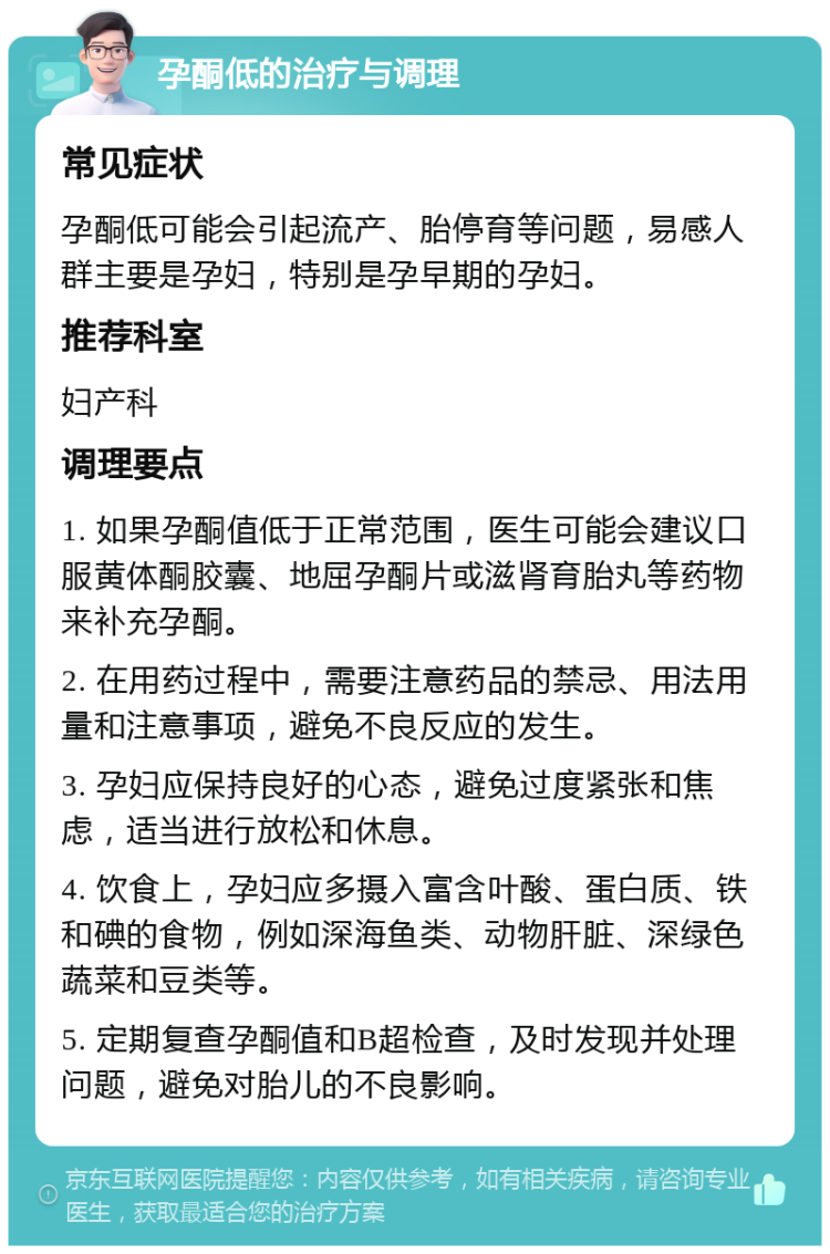 孕酮低的治疗与调理 常见症状 孕酮低可能会引起流产、胎停育等问题，易感人群主要是孕妇，特别是孕早期的孕妇。 推荐科室 妇产科 调理要点 1. 如果孕酮值低于正常范围，医生可能会建议口服黄体酮胶囊、地屈孕酮片或滋肾育胎丸等药物来补充孕酮。 2. 在用药过程中，需要注意药品的禁忌、用法用量和注意事项，避免不良反应的发生。 3. 孕妇应保持良好的心态，避免过度紧张和焦虑，适当进行放松和休息。 4. 饮食上，孕妇应多摄入富含叶酸、蛋白质、铁和碘的食物，例如深海鱼类、动物肝脏、深绿色蔬菜和豆类等。 5. 定期复查孕酮值和B超检查，及时发现并处理问题，避免对胎儿的不良影响。