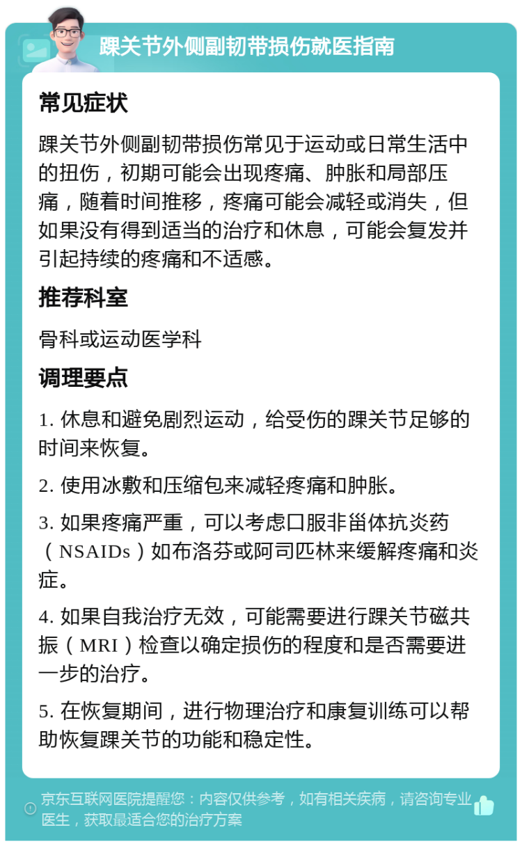 踝关节外侧副韧带损伤就医指南 常见症状 踝关节外侧副韧带损伤常见于运动或日常生活中的扭伤，初期可能会出现疼痛、肿胀和局部压痛，随着时间推移，疼痛可能会减轻或消失，但如果没有得到适当的治疗和休息，可能会复发并引起持续的疼痛和不适感。 推荐科室 骨科或运动医学科 调理要点 1. 休息和避免剧烈运动，给受伤的踝关节足够的时间来恢复。 2. 使用冰敷和压缩包来减轻疼痛和肿胀。 3. 如果疼痛严重，可以考虑口服非甾体抗炎药（NSAIDs）如布洛芬或阿司匹林来缓解疼痛和炎症。 4. 如果自我治疗无效，可能需要进行踝关节磁共振（MRI）检查以确定损伤的程度和是否需要进一步的治疗。 5. 在恢复期间，进行物理治疗和康复训练可以帮助恢复踝关节的功能和稳定性。