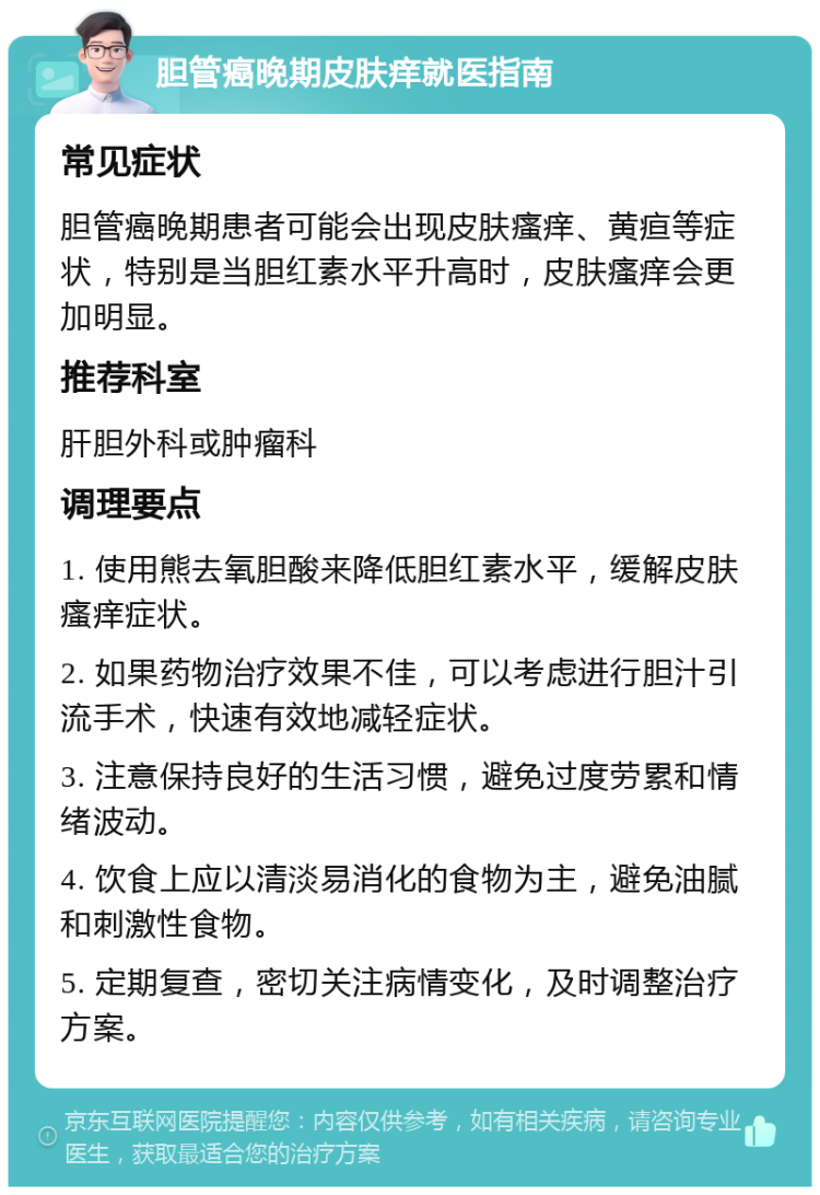 胆管癌晚期皮肤痒就医指南 常见症状 胆管癌晚期患者可能会出现皮肤瘙痒、黄疸等症状，特别是当胆红素水平升高时，皮肤瘙痒会更加明显。 推荐科室 肝胆外科或肿瘤科 调理要点 1. 使用熊去氧胆酸来降低胆红素水平，缓解皮肤瘙痒症状。 2. 如果药物治疗效果不佳，可以考虑进行胆汁引流手术，快速有效地减轻症状。 3. 注意保持良好的生活习惯，避免过度劳累和情绪波动。 4. 饮食上应以清淡易消化的食物为主，避免油腻和刺激性食物。 5. 定期复查，密切关注病情变化，及时调整治疗方案。