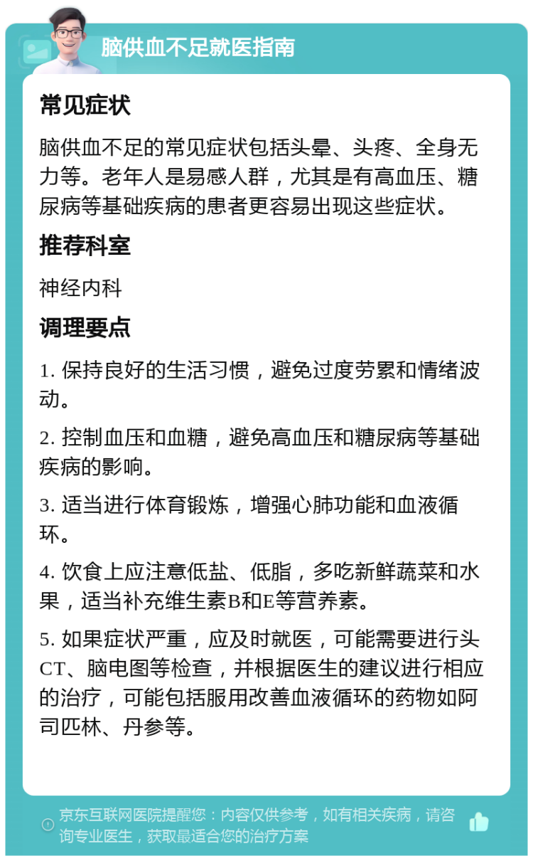 脑供血不足就医指南 常见症状 脑供血不足的常见症状包括头晕、头疼、全身无力等。老年人是易感人群，尤其是有高血压、糖尿病等基础疾病的患者更容易出现这些症状。 推荐科室 神经内科 调理要点 1. 保持良好的生活习惯，避免过度劳累和情绪波动。 2. 控制血压和血糖，避免高血压和糖尿病等基础疾病的影响。 3. 适当进行体育锻炼，增强心肺功能和血液循环。 4. 饮食上应注意低盐、低脂，多吃新鲜蔬菜和水果，适当补充维生素B和E等营养素。 5. 如果症状严重，应及时就医，可能需要进行头CT、脑电图等检查，并根据医生的建议进行相应的治疗，可能包括服用改善血液循环的药物如阿司匹林、丹参等。