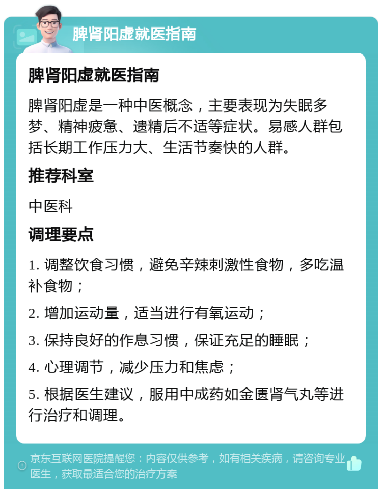 脾肾阳虚就医指南 脾肾阳虚就医指南 脾肾阳虚是一种中医概念，主要表现为失眠多梦、精神疲惫、遗精后不适等症状。易感人群包括长期工作压力大、生活节奏快的人群。 推荐科室 中医科 调理要点 1. 调整饮食习惯，避免辛辣刺激性食物，多吃温补食物； 2. 增加运动量，适当进行有氧运动； 3. 保持良好的作息习惯，保证充足的睡眠； 4. 心理调节，减少压力和焦虑； 5. 根据医生建议，服用中成药如金匮肾气丸等进行治疗和调理。