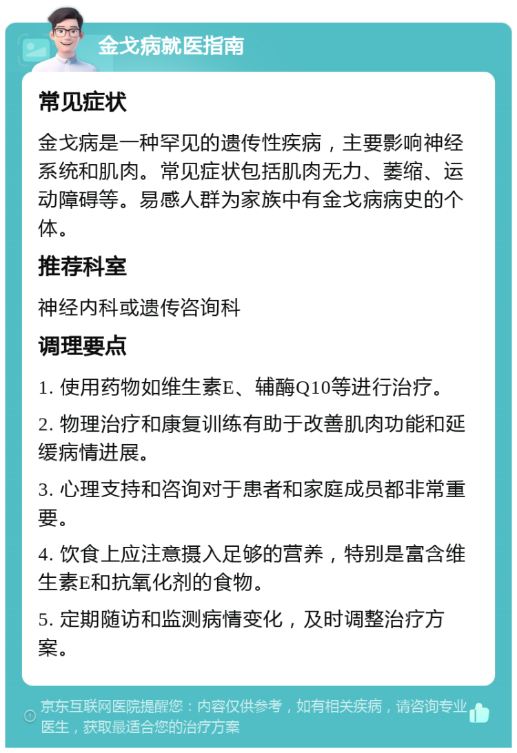 金戈病就医指南 常见症状 金戈病是一种罕见的遗传性疾病，主要影响神经系统和肌肉。常见症状包括肌肉无力、萎缩、运动障碍等。易感人群为家族中有金戈病病史的个体。 推荐科室 神经内科或遗传咨询科 调理要点 1. 使用药物如维生素E、辅酶Q10等进行治疗。 2. 物理治疗和康复训练有助于改善肌肉功能和延缓病情进展。 3. 心理支持和咨询对于患者和家庭成员都非常重要。 4. 饮食上应注意摄入足够的营养，特别是富含维生素E和抗氧化剂的食物。 5. 定期随访和监测病情变化，及时调整治疗方案。