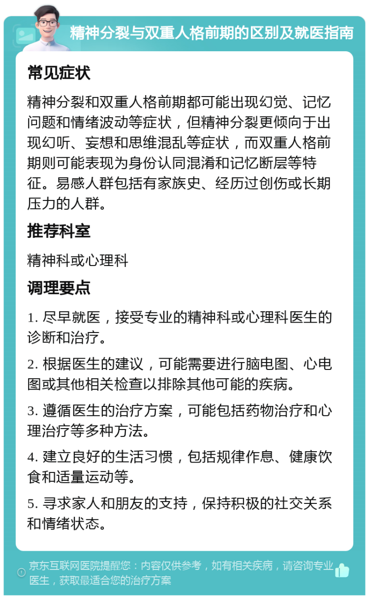 精神分裂与双重人格前期的区别及就医指南 常见症状 精神分裂和双重人格前期都可能出现幻觉、记忆问题和情绪波动等症状，但精神分裂更倾向于出现幻听、妄想和思维混乱等症状，而双重人格前期则可能表现为身份认同混淆和记忆断层等特征。易感人群包括有家族史、经历过创伤或长期压力的人群。 推荐科室 精神科或心理科 调理要点 1. 尽早就医，接受专业的精神科或心理科医生的诊断和治疗。 2. 根据医生的建议，可能需要进行脑电图、心电图或其他相关检查以排除其他可能的疾病。 3. 遵循医生的治疗方案，可能包括药物治疗和心理治疗等多种方法。 4. 建立良好的生活习惯，包括规律作息、健康饮食和适量运动等。 5. 寻求家人和朋友的支持，保持积极的社交关系和情绪状态。