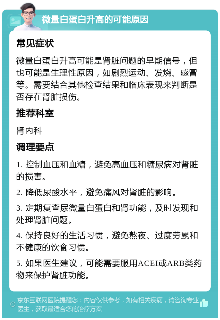 微量白蛋白升高的可能原因 常见症状 微量白蛋白升高可能是肾脏问题的早期信号，但也可能是生理性原因，如剧烈运动、发烧、感冒等。需要结合其他检查结果和临床表现来判断是否存在肾脏损伤。 推荐科室 肾内科 调理要点 1. 控制血压和血糖，避免高血压和糖尿病对肾脏的损害。 2. 降低尿酸水平，避免痛风对肾脏的影响。 3. 定期复查尿微量白蛋白和肾功能，及时发现和处理肾脏问题。 4. 保持良好的生活习惯，避免熬夜、过度劳累和不健康的饮食习惯。 5. 如果医生建议，可能需要服用ACEI或ARB类药物来保护肾脏功能。