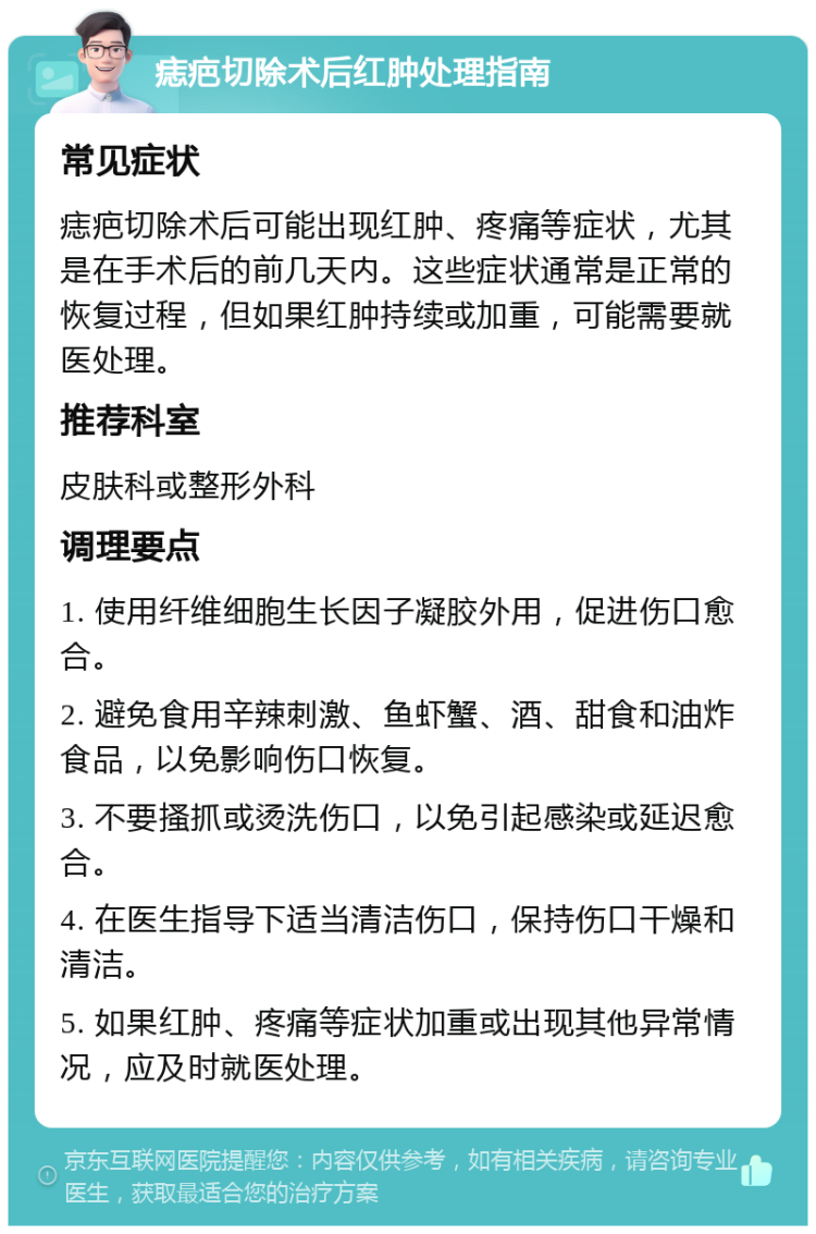 痣疤切除术后红肿处理指南 常见症状 痣疤切除术后可能出现红肿、疼痛等症状，尤其是在手术后的前几天内。这些症状通常是正常的恢复过程，但如果红肿持续或加重，可能需要就医处理。 推荐科室 皮肤科或整形外科 调理要点 1. 使用纤维细胞生长因子凝胶外用，促进伤口愈合。 2. 避免食用辛辣刺激、鱼虾蟹、酒、甜食和油炸食品，以免影响伤口恢复。 3. 不要搔抓或烫洗伤口，以免引起感染或延迟愈合。 4. 在医生指导下适当清洁伤口，保持伤口干燥和清洁。 5. 如果红肿、疼痛等症状加重或出现其他异常情况，应及时就医处理。