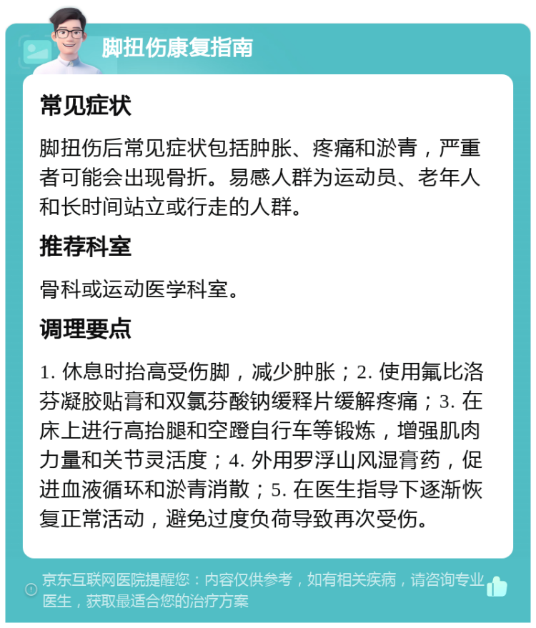 脚扭伤康复指南 常见症状 脚扭伤后常见症状包括肿胀、疼痛和淤青，严重者可能会出现骨折。易感人群为运动员、老年人和长时间站立或行走的人群。 推荐科室 骨科或运动医学科室。 调理要点 1. 休息时抬高受伤脚，减少肿胀；2. 使用氟比洛芬凝胶贴膏和双氯芬酸钠缓释片缓解疼痛；3. 在床上进行高抬腿和空蹬自行车等锻炼，增强肌肉力量和关节灵活度；4. 外用罗浮山风湿膏药，促进血液循环和淤青消散；5. 在医生指导下逐渐恢复正常活动，避免过度负荷导致再次受伤。