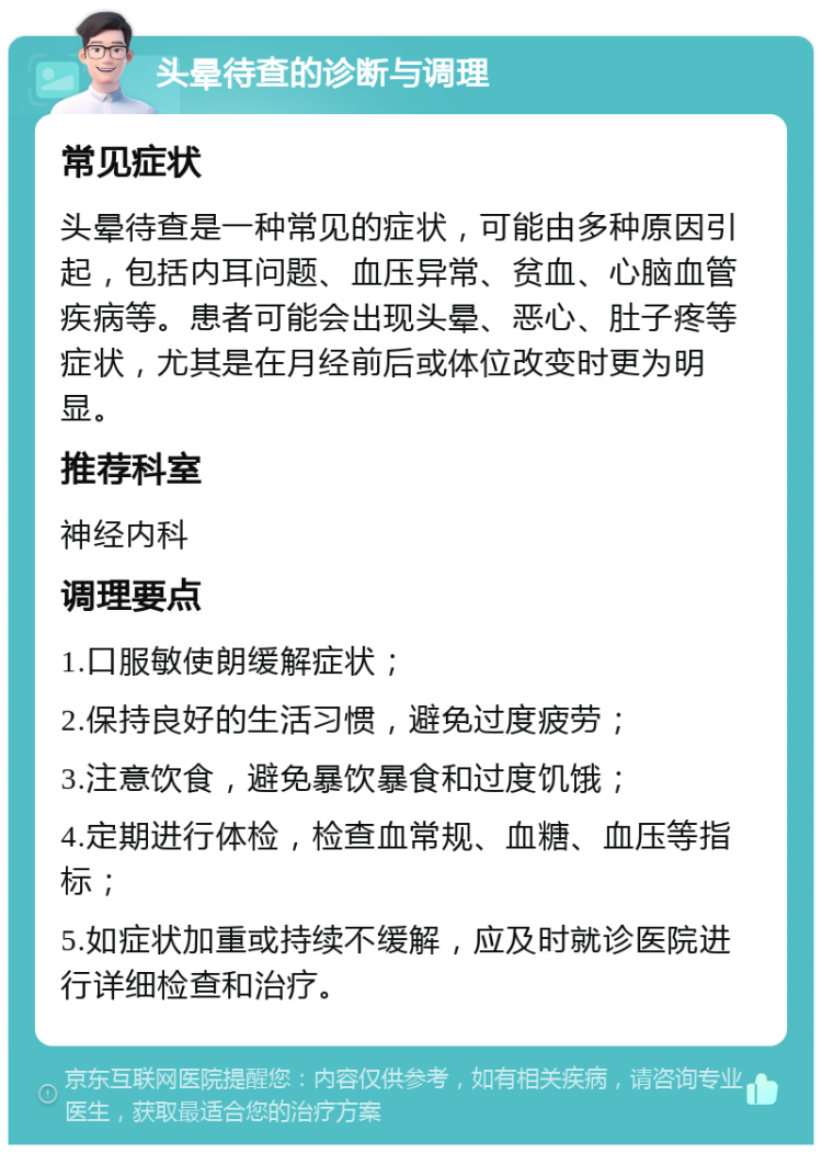 头晕待查的诊断与调理 常见症状 头晕待查是一种常见的症状，可能由多种原因引起，包括内耳问题、血压异常、贫血、心脑血管疾病等。患者可能会出现头晕、恶心、肚子疼等症状，尤其是在月经前后或体位改变时更为明显。 推荐科室 神经内科 调理要点 1.口服敏使朗缓解症状； 2.保持良好的生活习惯，避免过度疲劳； 3.注意饮食，避免暴饮暴食和过度饥饿； 4.定期进行体检，检查血常规、血糖、血压等指标； 5.如症状加重或持续不缓解，应及时就诊医院进行详细检查和治疗。