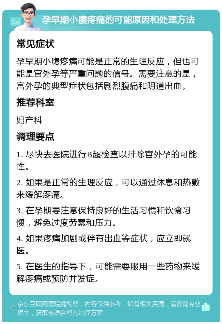 孕早期小腹疼痛的可能原因和处理方法 常见症状 孕早期小腹疼痛可能是正常的生理反应，但也可能是宫外孕等严重问题的信号。需要注意的是，宫外孕的典型症状包括剧烈腹痛和阴道出血。 推荐科室 妇产科 调理要点 1. 尽快去医院进行B超检查以排除宫外孕的可能性。 2. 如果是正常的生理反应，可以通过休息和热敷来缓解疼痛。 3. 在孕期要注意保持良好的生活习惯和饮食习惯，避免过度劳累和压力。 4. 如果疼痛加剧或伴有出血等症状，应立即就医。 5. 在医生的指导下，可能需要服用一些药物来缓解疼痛或预防并发症。